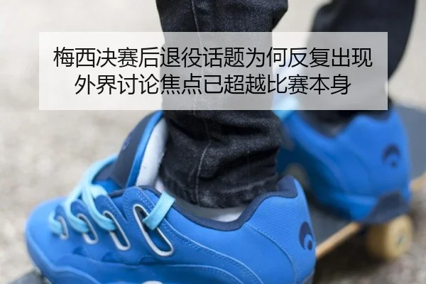 梅西决赛后退役话题为何反复出现 外界讨论焦点已超越比赛本身